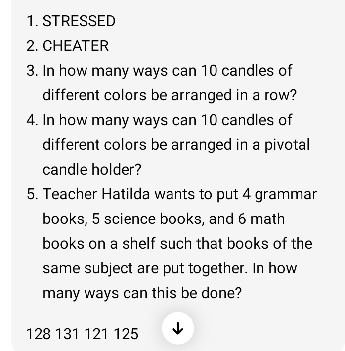 STRESSED 
2. CHEATER 
3. In how many ways can 10 candles of 
different colors be arranged in a row? 
4. In how many ways can 10 candles of 
different colors be arranged in a pivotal 
candle holder? 
5. Teacher Hatilda wants to put 4 grammar 
books, 5 science books, and 6 math 
books on a shelf such that books of the 
same subject are put together. In how 
many ways can this be done?
128 131 121 125