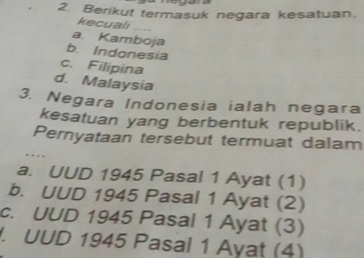 Berikut termasuk negara kesatuan,
kecuali ....
a. Kamboja
b. Indonesia
c. Filipina
d. Malaysia
3. Negara Indonesia ialah negara
kesatuan yang berbentuk republik.
Pernyataan tersebut termuat dalam
. .
a. UUD 1945 Pasal 1 Ayat (1)
b. UUD 1945 Pasal 1 Ayat (2)
c. UUD 1945 Pasal 1 Ayat (3). UUD 1945 Pasal 1 Ayat (4)