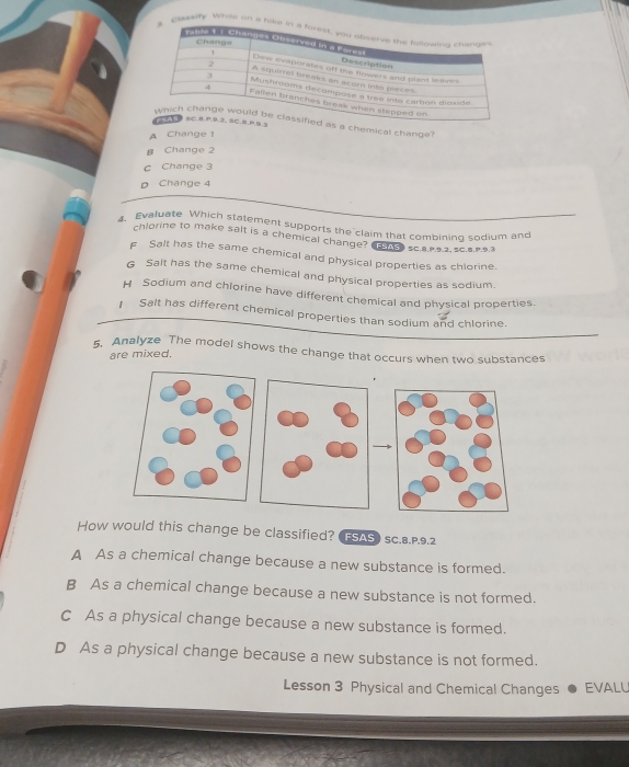 Claatity Whie on a hi
chemical change?
A Change !
B Change 2
C Change 3
D Change 4
4. Evaluate Which statement supports the claim that combining sodium and
chlorine to make salt is a chemical change? ESAS》 SC.8.P.9.2, SC.8.P.9.3
F Salt has the same chemical and physical properties as chlorine.
G Salt has the same chemical and physical properties as sodium.
H Sodium and chlorine have different chemical and physical properties.
] Salt has different chemical properties than sodium and chlorine.
5. Analyze The model shows the change that occurs when two substances
are mixed.
How would this change be classified?  FSAS ) SC.8.P,9.2
A As a chemical change because a new substance is formed.
B As a chemical change because a new substance is not formed.
C As a physical change because a new substance is formed.
D As a physical change because a new substance is not formed.
Lesson 3 Physical and Chemical Changes EVALL