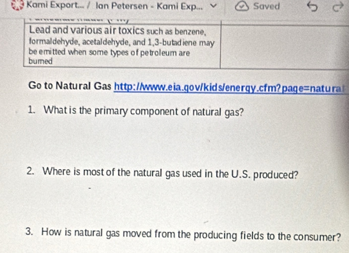 Kami Export... / Ian Petersen - Kami Exp... 、 Saved 
Lead and various air toxics such as benzene, 
formaldehyde, acetaldehyde, and 1, 3 -butadiene may 
be emitted when some types of petroleum are 
burned 
Go to Natural Gas http://www.eia.gov/kids/energy.cfm?page=natura 
1. What is the primary component of natural gas? 
2. Where is most of the natural gas used in the U.S. produced? 
3. How is natural gas moved from the producing fields to the consumer?