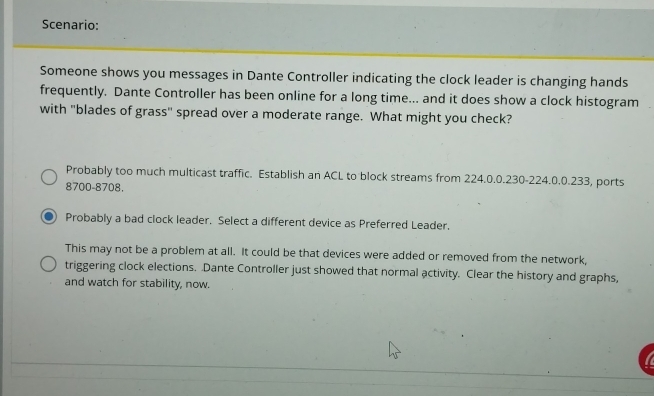 Scenario:
Someone shows you messages in Dante Controller indicating the clock leader is changing hands
frequently. Dante Controller has been online for a long time... and it does show a clock histogram
with "blades of grass" spread over a moderate range. What might you check?
Probably too much multicast traffic. Establish an ACL to block streams from 224.0.0.230-224.0.0.233, ports
8700-8708.
Probably a bad clock leader. Select a different device as Preferred Leader,
This may not be a problem at all. It could be that devices were added or removed from the network,
triggering clock elections. Dante Controller just showed that normal activity. Clear the history and graphs,
and watch for stability, now.