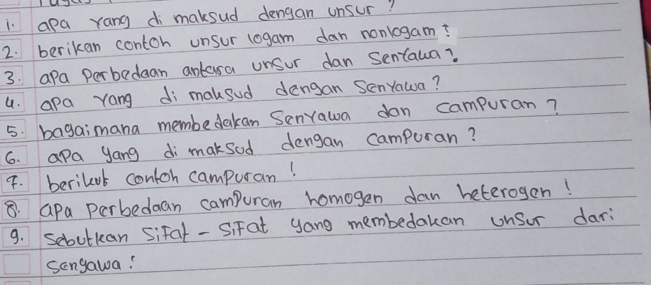 apa rang di maksud dengan unsur? 
2. berikan contoh unsur logam dan nonlogam? 
3. apa Perbedean antasa unsur dan Sentaua? 
4. apa yang di maksud dengan Senyawa? 
5. bagaimana membedakan SenYawa dan campuran? 
6. apa yang di maksod dengan campuran? 
4. berilout contoh campuran! 
8. Gpa perbedaan campuran homogen dan heterogen! 
9. Sebolkan sifal- Sifat yang membedakan unsor dari 
sangawa!