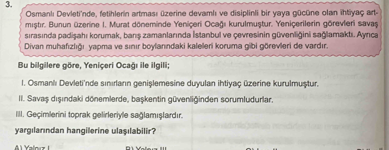 Osmanlı Devleti'nde, fetihlerin artması üzerine devamlı ve disiplinli bir yaya gücüne olan ihtiyaç art-
mıştır. Bunun üzerine I. Murat döneminde Yeniçeri Ocağı kurulmuştur. Yeniçerilerin görevleri savaş
sırasında padişahı korumak, barış zamanlarında İstanbul ve çevresinin güvenliğini sağlamaktı. Ayrıca
Divan muhafızlığı yapma ve sınır boylarındaki kaleleri koruma gibi görevleri de vardır.
Bu bilgilere göre, Yeniçeri Ocağı ile ilgili;
I. Osmanlı Devleti'nde sınırların genişlemesine duyulan ihtiyaç üzerine kurulmuştur.
II. Savaş dışındaki dönemlerde, başkentin güvenliğinden sorumludurlar.
III. Geçimlerini toprak gelirleriyle sağlamışlardır.
yargılarından hangilerine ulaşılabilir?
A) Yalnız I