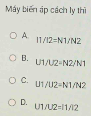 Máy biến áp cách ly thì
A.
I1/I2=N1/N2
B.
U1/U2=N2/N1
C. U1/U2=N1/N2
D.
U1/U2=11/12