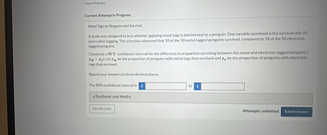 View Policies 
Current Attempt in Progress 
Metal Tags on Penguins and Survival 
A study was designed to test whether applying metal tags is detrimental to a penguin. One variable examined is the survival rate 10
years after tagging. The scientists observed that 10 of the 50 metal tagged penguins survived, compared to 18 of the 50 electronic 
tagged penguins. 
Construct a 90 % confidence interval for the difference in proportion surviving between the metal and electronic tagged penguins (
p_M-p_E).Letp_M be the proportion of penguins with metal tags that survived and P_E be the proportion of penguins with electronic 
tags that survived. 
Round your answers to three decimal places 
The 90% confdence interval is to 
eTextbook and Media 
Save for Later Attempts: unlimited Submit Answer