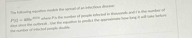 The following equation models the spread of an infectious disease:
P(t)=400e^(-0215t) where P is the number of people infected in thousands and t is the number of
days since the outbreak . Use the equation to predict the approximate how long it will take before 
the number of infected people double.