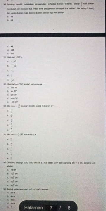 Seorang peneliti melakukan pengamatan terhadap bakferi tertentu. Setiap  1/4  harl bakter!
membelah din menjadi dus. Pada awal pengamatan ferdapat dus bakteri. Jika setiap 2 hart  1/4 
dan jumiah bakter mati, banyak baktori setelsh liga harl adalah . . . .
a. 48
5. 64
c 94
d 128
e 192
31 Nilai dari 1200°=
a - 1/2 sqrt(3)
- 1/2 sqrt(2)
c - 1/3 
d  1/3 
 1/2 sqrt(3)
32. Nilai dari cos 50° adalah sama dengan
a cos 30°
b sin 30°
c tan 30°
d cos 30°
sin 30°
1. Jiks cos alpha = 12/11  dengan a sudut lancip maka sin α 
a  13/12 
b.  13/8 
e  12/3 
d  1/13 
 1/18 
34. Jika tan a= 1/7 sqrt(15) maka cos ==
 4/5 
b  4^5/7 
e  1/x 
d.  3/8 
6  a/7 
35. Diketahui segitiga ABC siku-siku di B. jika besar ∠ 30° dan panjang BC=6cm Banjang AC
adaiah
a. 12 σ
b 6sqrt(3)cm
ε 6sqrt(2)cm
4 4sqrt(3)cm
4sqrt(2)cm
36. Beniuk sederhana dari sin' x + coe' x adalah
a cp x
a sn x
C. 0O6 x
d. ian x
Halaman 7 I 8