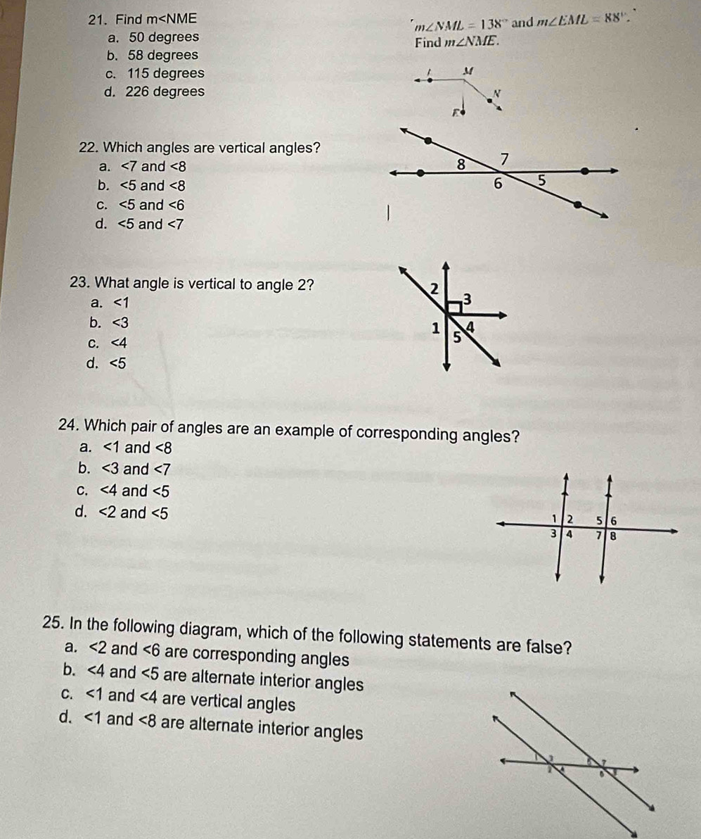 Find m and m∠ EML=88°
m∠ NML=138°
a. 50 degrees Find m∠ NME.
b. 58 degrees
c. 115 degrees M
d. 226 degrees N
E
22. Which angles are vertical angles?
a. ∠ 7 and <8</tex>
b. ∠ 5 and <8</tex> 
C. ∠ 5 and ∠ 6
d. ∠ 5 and ∠ 7
23. What angle is vertical to angle 2?
a. <1</tex>
b. ∠ 3
C. ∠ 4
d. ∠ 5
24. Which pair of angles are an example of corresponding angles?
a. <1</tex> and <8</tex>
b. <3</tex> and ∠ 7
C. ∠ 4 and ∠ 5
d. <2</tex> and ∠ 5
25. In the following diagram, which of the following statements are false?
a. <2</tex> and ∠ 6 are corresponding angles
b. ∠ 4 and ∠ 5 are alternate interior angles
C. <1</tex> and ∠ 4 are vertical angles
d. <1</tex> and <8</tex> are alternate interior angles