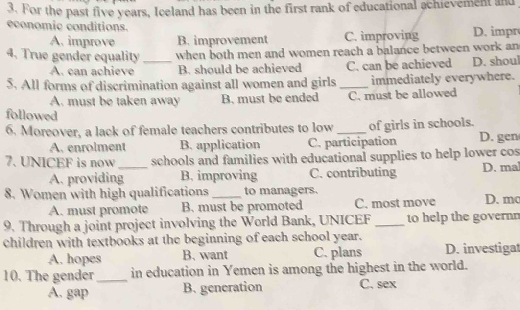 For the past five years, Iceland has been in the first rank of educational achievement and
economic conditions.
A. improve B. improvement C. improving
D. impr
4. True gender equality _when both men and women reach a balance between work an
A. can achieve B. should be achieved C. can be achieved D. shoul
5. All forms of discrimination against all women and girls _immediately everywhere.
A. must be taken away B. must be ended C. must be allowed
followed
6. Moreover, a lack of female teachers contributes to low _of girls in schools.
A. enrolment B. application C. participation
D. gen
7. UNICEF is now _schools and families with educational supplies to help lower cos
A. providing B. improving C. contributing
D. ma
8. Women with high qualifications_ to managers.
A. must promote B. must be promoted C. most move D. mc
9. Through a joint project involving the World Bank, UNICEF_ to help the governn
children with textbooks at the beginning of each school year.
A. hopes B. want C. plans D. investigat
10. The gender _in education in Yemen is among the highest in the world.
A. gap B. generation C. sex