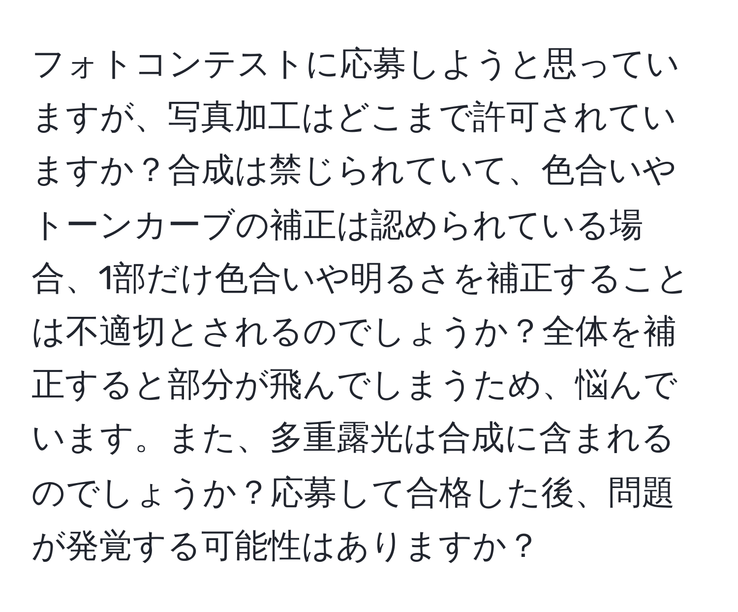 フォトコンテストに応募しようと思っていますが、写真加工はどこまで許可されていますか？合成は禁じられていて、色合いやトーンカーブの補正は認められている場合、1部だけ色合いや明るさを補正することは不適切とされるのでしょうか？全体を補正すると部分が飛んでしまうため、悩んでいます。また、多重露光は合成に含まれるのでしょうか？応募して合格した後、問題が発覚する可能性はありますか？