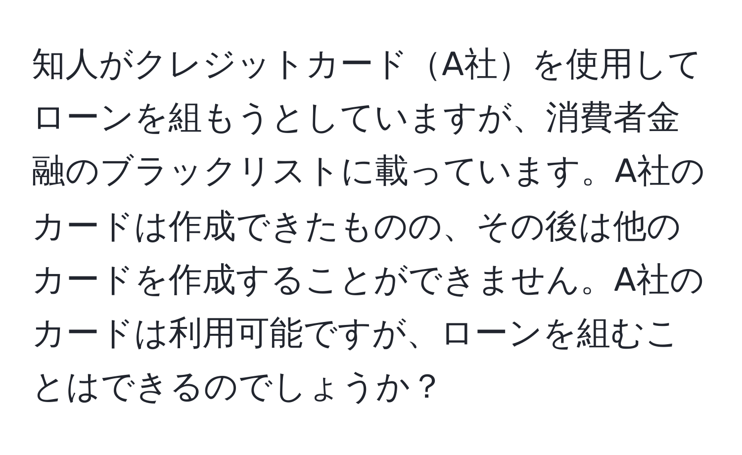 知人がクレジットカードA社を使用してローンを組もうとしていますが、消費者金融のブラックリストに載っています。A社のカードは作成できたものの、その後は他のカードを作成することができません。A社のカードは利用可能ですが、ローンを組むことはできるのでしょうか？