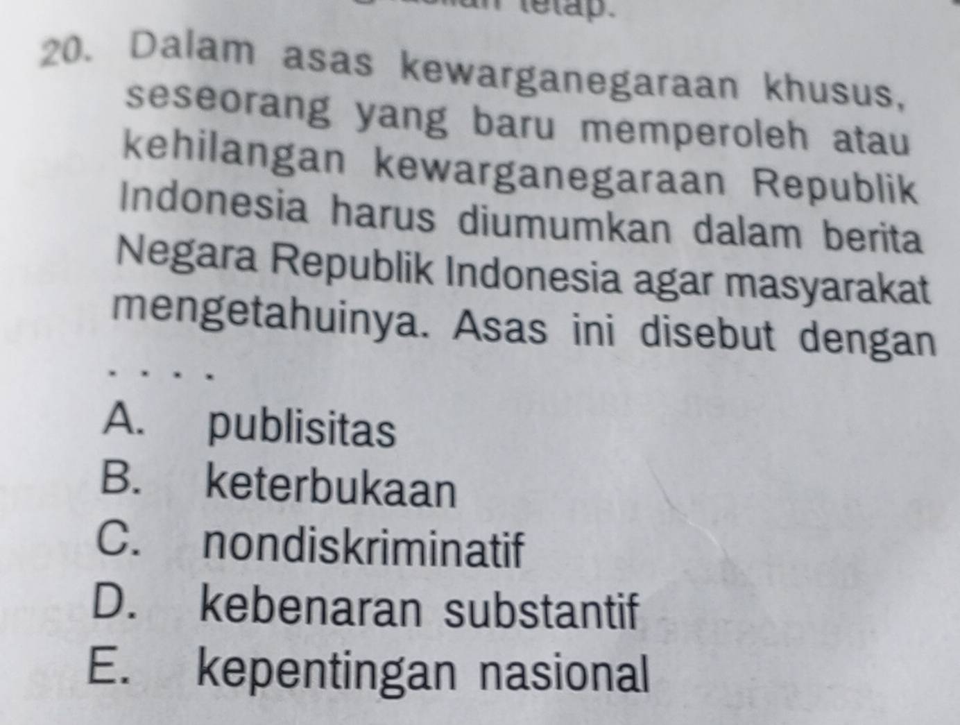 letap .
20. Dalam asas kewarganegaraan khusus,
seseorang yang baru memperoleh atau
kehilangan kewarganegaraan Republik
Indonesia harus diumumkan dalam berita
Negara Republik Indonesia agar masyarakat
mengetahuinya. Asas ini disebut dengan
A. publisitas
B. keterbukaan
C. nondiskriminatif
D. kebenaran substantif
E. kepentingan nasional