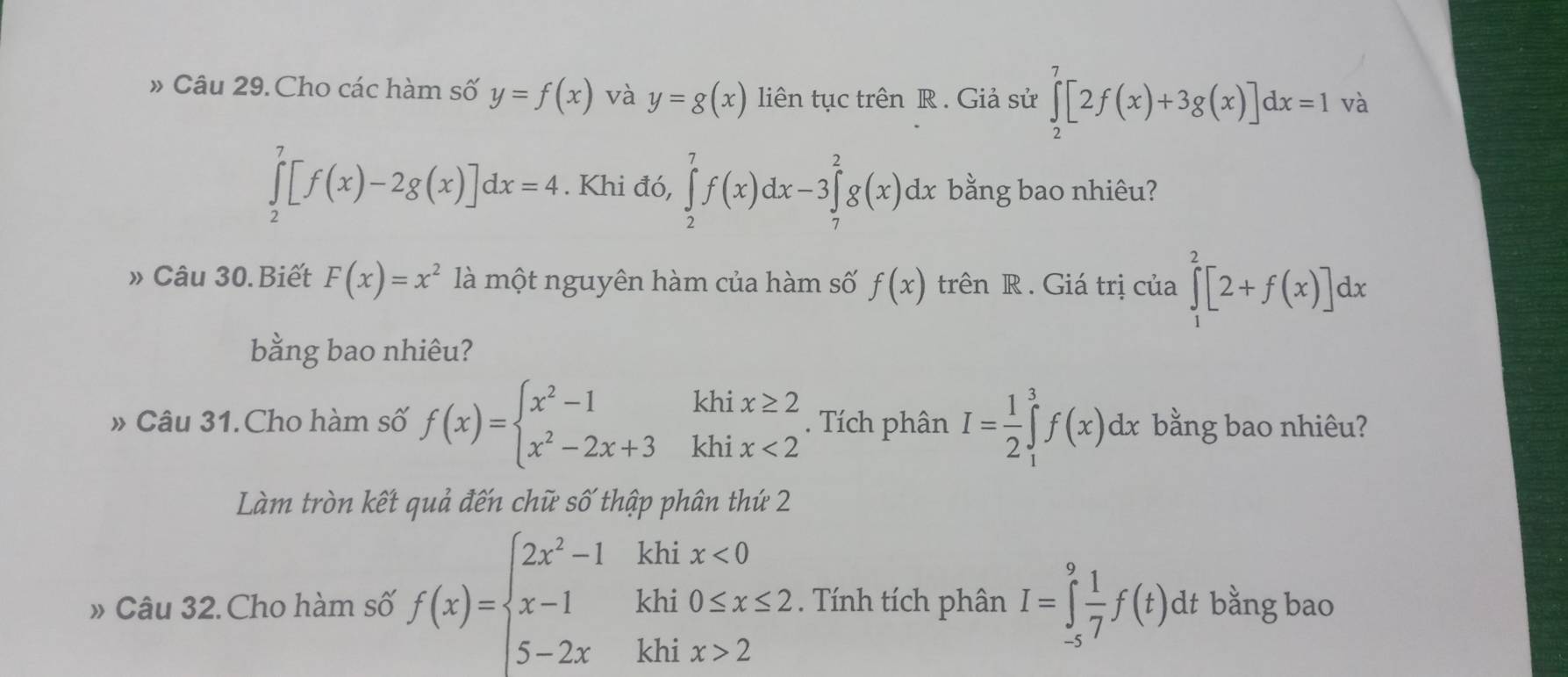 # Câu 29. Cho các hàm số y=f(x) và y=g(x) liên tục trên R. Giả sử ∈tlimits _2^(7[2f(x)+3g(x)]dx=1 và
∈tlimits _2^7[f(x)-2g(x)]dx=4. Khi đó, ∈tlimits _2^7f(x)dx-3∈tlimits _7^2g(x)dx bằng bao nhiêu? 
» Câu 30.Biết F(x)=x^2) là một nguyên hàm của hàm số f(x) trên R . Giá trị của ∈tlimits _1^(2[2+f(x)]dx
bằng bao nhiêu? 
» Câu 31.Cho hàm số f(x)=beginarray)l x^2-1khix≥ 2 x^2-2x+3khix<2endarray.. Tích phân I= 1/2 ∈tlimits _1^(3f(x)dx bằng bao nhiêu? 
Làm tròn kết quả đến chữ số thập phân thứ 2 
» Câu 32. Cho hàm số f(x)=beginarray)l 2x^2-1khix<0 x-1khi0≤ x≤ 2 5-2xkhix>2endarray.. Tính tích phân I=∈tlimits _(-s)^9 1/7 f(t)dt bằng bao