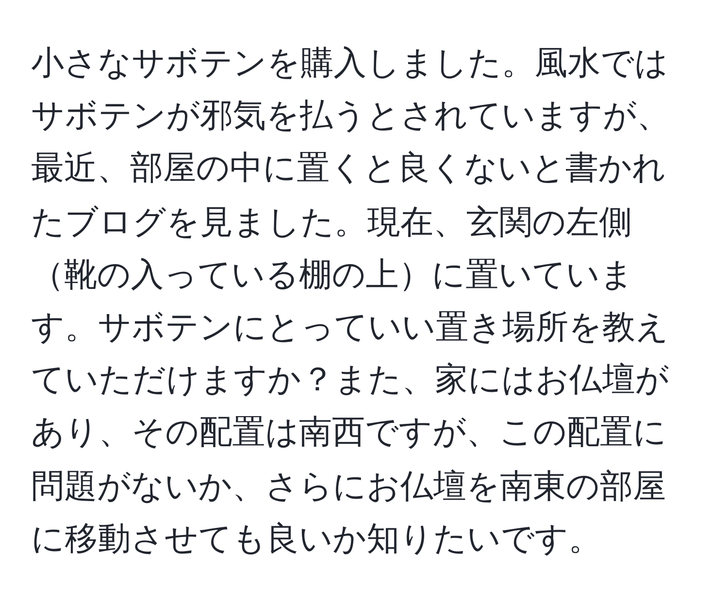 小さなサボテンを購入しました。風水ではサボテンが邪気を払うとされていますが、最近、部屋の中に置くと良くないと書かれたブログを見ました。現在、玄関の左側靴の入っている棚の上に置いています。サボテンにとっていい置き場所を教えていただけますか？また、家にはお仏壇があり、その配置は南西ですが、この配置に問題がないか、さらにお仏壇を南東の部屋に移動させても良いか知りたいです。