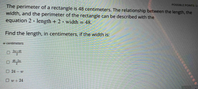 POSSIBLE POINTS: 1
The perimeter of a rectangle is 48 centimeters. The relationship between the length, the
width, and the perimeter of the rectangle can be described with the
equation 2 · length + 2 · width =48. 
Find the length, in centimeters, if the width is:
w centimeters
 (2w+48)/2 
 (48-2w)/2 
24-w
w+24