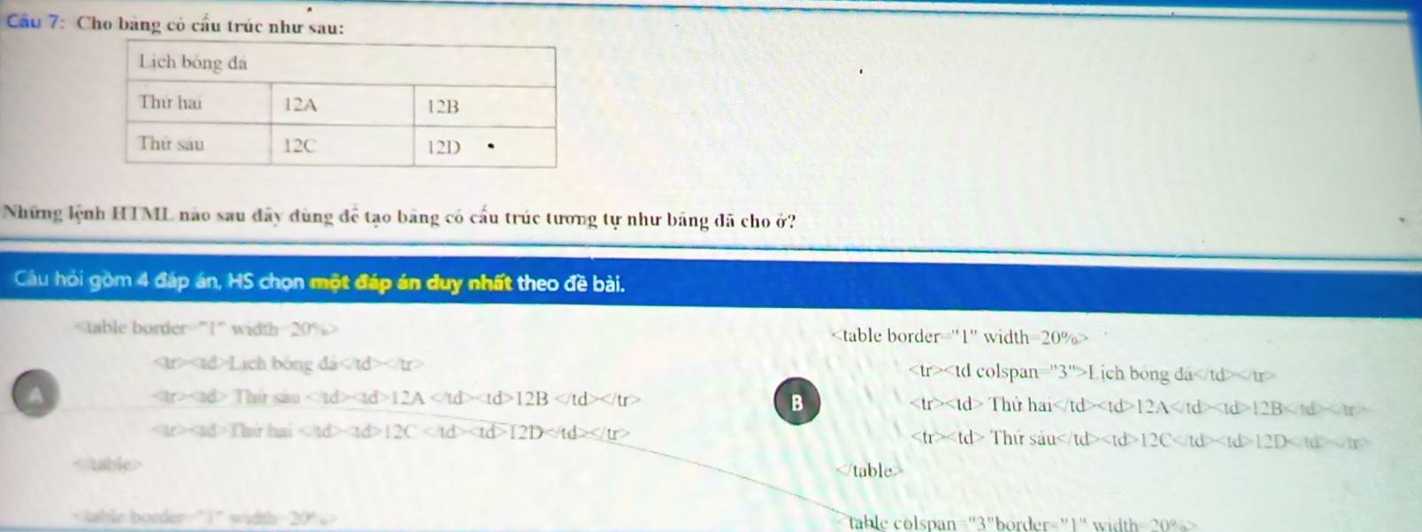 Cầu 7: Cho băng có cấu trúc như sau:
Những lệnh HTML não sau đây dùng để tạo bảng có cấu trúc tương tự như bảng đã cho ở?
Câu hỏi gồm 4 đáp án, HS chọn một đáp án duy nhất theo đề bài.

20% 20%
∵ |a|>|a||ch|agdi |tr> h bóng đa
span ''3''>L 1C
ar* ad>Thitsan 12A 12B
A hứ hai 12A 12B 12B
B
T
∵ (ad)Thirhai 12C 12D
Thứ sâu u 12C 12D 12D 10

table colspan="3"border="1" width= 20%