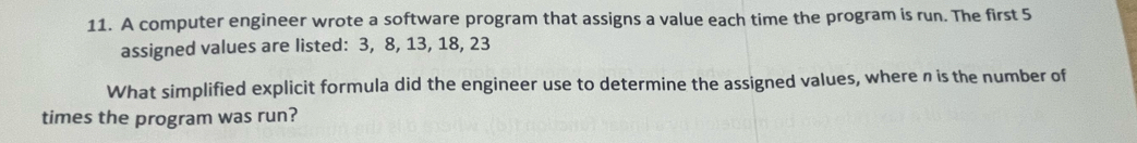 A computer engineer wrote a software program that assigns a value each time the program is run. The first 5
assigned values are listed: 3, 8, 13, 18, 23
What simplified explicit formula did the engineer use to determine the assigned values, where n is the number of 
times the program was run?