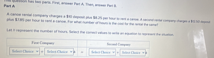 This question has two parts. First, answer Part A. Then, answer Part B. 
Part A 
A canoe rental company charges a $10 deposit plus $8.25 per hour to rent a canoe. A second rental company charges a $12.50 deposit 
plus $7.85 per hour to rent a canoe. For what number of hours is the cost for the rental the same? 
Let h represent the number of hours. Select the correct values to write an equation to represent the situation.