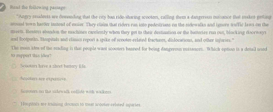 Read the following passage:
"Angry residents are demanding that the city ban ride-sharing scooters, calling them a dangerous misance that makes getting
amund town harder instead of easier. They claim that riders run into pedestrians on the sidewalks and ignore traffic laws on the
sreets. Renters abandon the machines carelessly when they get to their destination or the batteries run out, blocking doorways
and footpaths. Hospitals and clinics report a spike of scooter-related fractures, dislocations, and other injuries."
The main idea of the reading is that people want scooters banned for being dangerous misances. Which option is a detail used
to support this idea?
Scooters have a short battery life.
Seooters are expensive
Scnoters on the sidewalk collide with walkers
Hospitals are training doctors to treat scooter-related injuries.