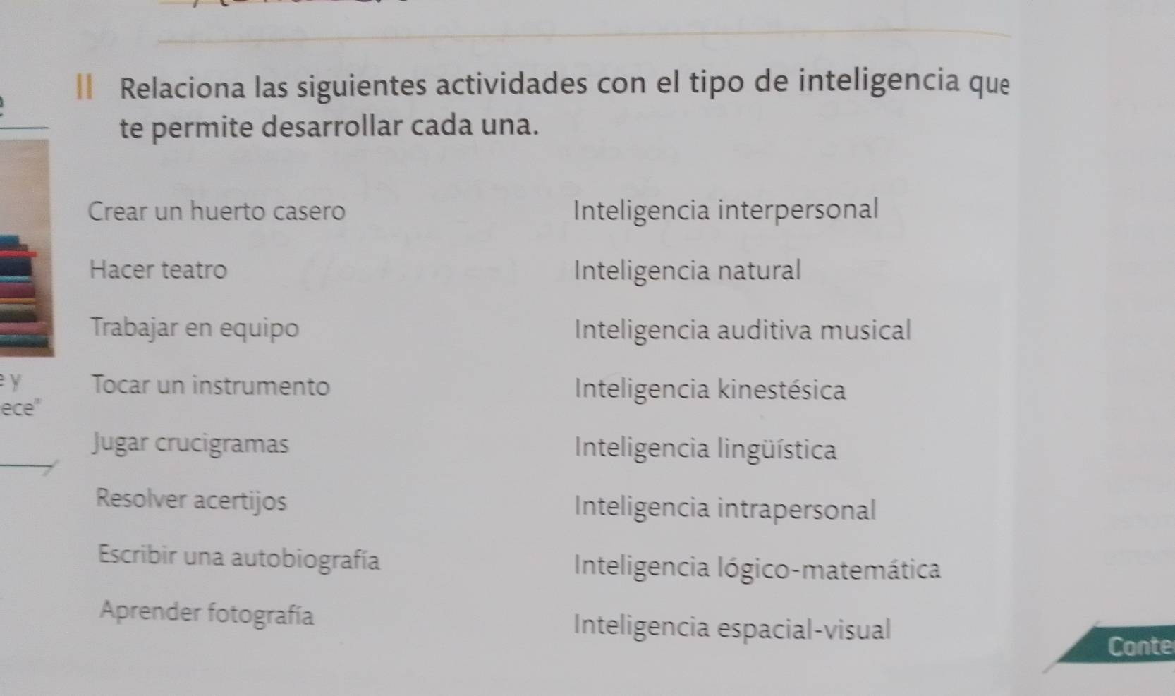 Relaciona las siguientes actividades con el tipo de inteligencia que
te permite desarrollar cada una.
Crear un huerto casero Inteligencia interpersonal
Hacer teatro Inteligencia natural
Trabajar en equipo Inteligencia auditiva musical
y Tocar un instrumento Inteligencia kinestésica
ece"
Jugar crucigramas Inteligencia lingüística
Resolver acertijos Inteligencia intrapersonal
Escribir una autobiografía Inteligencia lógico-matemática
Aprender fotografía
Inteligencia espacial-visual
Conte