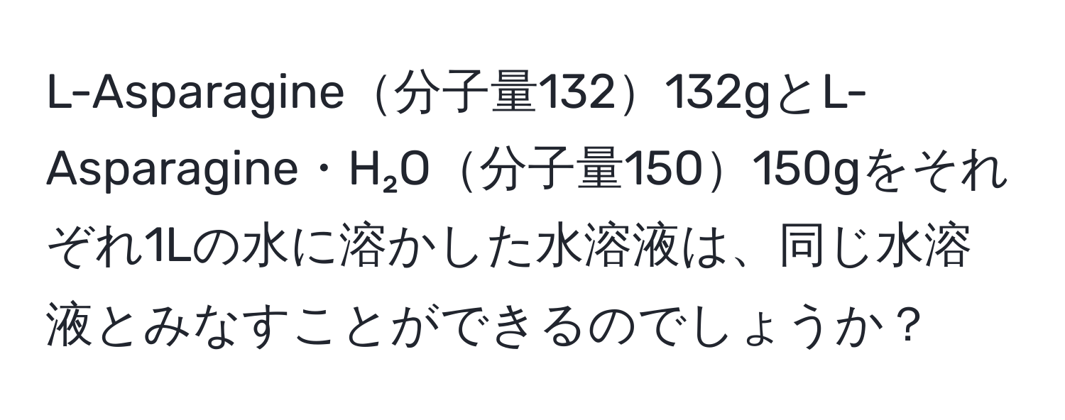 L-Asparagine分子量132132gとL-Asparagine・H₂O分子量150150gをそれぞれ1Lの水に溶かした水溶液は、同じ水溶液とみなすことができるのでしょうか？