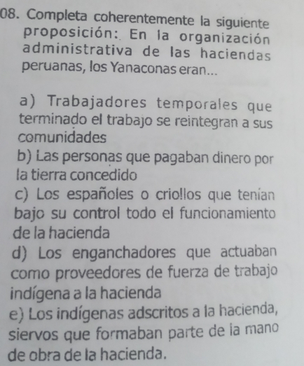 Completa coherentemente la siguiente
proposición: En la organización
administrativa de las haciendas
peruanas, los Yanaconas eran...
a) Trabajadores temporales que
terminado el trabajo se reintegran a sus
comunidades
b) Las personas que pagaban dinero por
la tierra concedido
c) Los españoles o crio!los que tenían
bajo su control todo el funcionamiento
de la hacienda
d) Los enganchadores que actuaban
como proveedores de fuerza de trabajo
indígena a la hacienda
e) Los indígenas adscritos a la hacienda,
siervos que formaban parte de la mano
de obra de la hacienda.