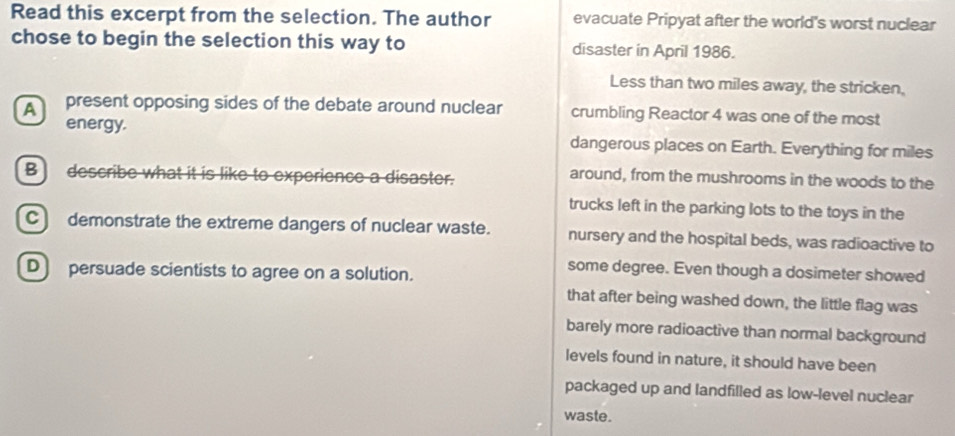 Read this excerpt from the selection. The author evacuate Pripyat after the world's worst nuclear 
chose to begin the selection this way to disaster in April 1986. 
Less than two miles away, the stricken, 
present opposing sides of the debate around nuclear crumbling Reactor 4 was one of the most 
energy. dangerous places on Earth. Everything for miles
B) describe what it is like to experience a disaster. 
around, from the mushrooms in the woods to the 
trucks left in the parking lots to the toys in the 
C) demonstrate the extreme dangers of nuclear waste. nursery and the hospital beds, was radioactive to 
D persuade scientists to agree on a solution. 
some degree. Even though a dosimeter showed 
that after being washed down, the little flag was 
barely more radioactive than normal background 
levels found in nature, it should have been 
packaged up and landfilled as low-level nuclear 
waste.