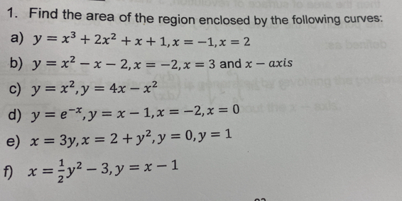 Find the area of the region enclosed by the following curves: 
a) y=x^3+2x^2+x+1, x=-1, x=2
b) y=x^2-x-2, x=-2, x=3 and x-axis
c) y=x^2, y=4x-x^2
d) y=e^(-x), y=x-1, x=-2, x=0
e) x=3y, x=2+y^2, y=0, y=1
f) x= 1/2 y^2-3, y=x-1