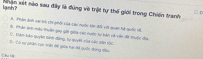 lạnh?
Nhận xét nào sau đây là đúng về trật tự thế giới trong Chiến tranh
D
A. Phản ánh vai trò chi phối của các nước lớn đối với quan hệ quốc tế.
B. Phản ánh mâu thuẫn gay gắt giữa các nước tư bán về vấn đề thuộc địa.
C. Đảm bảo quyền bình đầng, tự quyết của các dân tộc.
D. Có sự phân cực triệt để giữa hai đế quốc đứng đầu.
Câu 18: