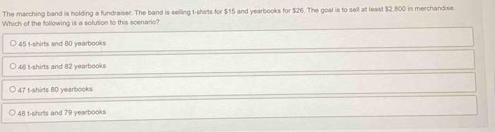 The marching band is holding a fundraiser. The band is selling t-shirts for $15 and yearbooks for $26. The goal is to sell at least $2,800 in merchandise.
Which of the following is a solution to this scenario?
45 t-shirts and 80 yearbooks
46 t-shirts and 82 yearbooks
47 t-shirts 80 yearbooks
48 t-shirts and 79 yearbooks