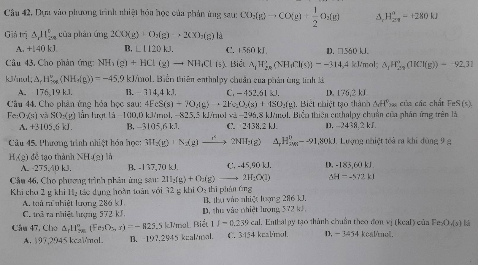 Dựa vào phương trình nhiệt hóa học của phản ứng sau: CO_2(g)to CO(g)+ 1/2 O_2(g) H_(298)^0=+280kJ
△ _-
Giá trị △ _rH_(298)^o của phản ứng 2CO(g)+O_2(g)to 2CO_2(g) là
A. +140 kJ. B. □ 1120kJ. C. +560 kJ. D. □ 560kJ.
Câu 43. Cho phản ứng: NH_3(g)+HCl(g)to NH_4Cl(s). Biết △ _fH_(298)°(NH_4Cl(s))=-314,4kJ/mol; △ _fH_(298)°(HCl(g))=-92,31
kJ/mol; △ _fH_(298)°(NH_3(g))=-45,9 ,9 kJ/mol. Biến thiên enthalpy chuẩn của phản ứng tính là
A. - 176,19 kJ. B. - 314,4 kJ. C. - 452,61 kJ. D. 176,2 kJ.
Câu 44. Cho phản ứng hóa học sau: 4FeS(s)+7O_2(g)to 2Fe_2O_3(s)+4SO_2(g).  Biết nhiệt tạo thành △ _fH^0_298 của các chất FeS(s).
Fe_2O_3(s) và SO_2(g) lần lượt là −100,0 kJ/mol, −825,5 kJ/mol và −296,8 kJ/mol. Biến thiên enthalpy chuẩn của phản ứng trên là
A. +3105,61 J. B. -3105,6 kJ. C. +2438,2 kJ. D. -2438,2 kJ.
Câu 45. Phương trình nhiệt hóa học: 3H_2(g)+N_2(g)xrightarrow t°2NH_3(g) Dr H_(298)^0=-91,80kJ. Lượng nhiệt tỏà ra khi dùng 9 g
H_2(g) để tạo thành NH_3(g) là
A. -275,40 kJ. B. -137,70 kJ. C. -45,90 kJ. D. -183,60 kJ.
Câu 46. Cho phương trình phản ứng sau: 2H_2(g)+O_2(g)to 2H_2O(l)
△ H=-572kJ
Khi cho 2 g khí H_2 tác dụng hoàn toàn với 32 g khí O_2 thì phản ứng
A. toả ra nhiệt lượng 286 kJ. B. thu vào nhiệt lượng 286 kJ.
C. toả ra nhiệt lượng 572 kJ. D. thu vào nhiệt lượng 572 kJ.
Câu 47. Cho △ _fH_(298)°(Fe_2O_3,s)=-825,5kJ/mol. Biết 1J=0,239cal. Enthalpy tạo thành chuẩn theo đơn vị (kcal) của Fe_2O_3(s) là
A. 197,2945 kcal/mol. B. −197,2945 kcal/mol. C. 3454 kcal/mol.
D. − 3454 kcal/mol.