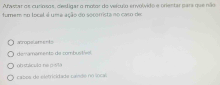 Afastar os curiosos, desligar o motor do veículo envolvido e orientar para que não
fumem no local é uma ação do socorrista no caso de:
atropelamento
derramamento de combustível
obstáculo na pista
cabos de eletricidade caindo no local