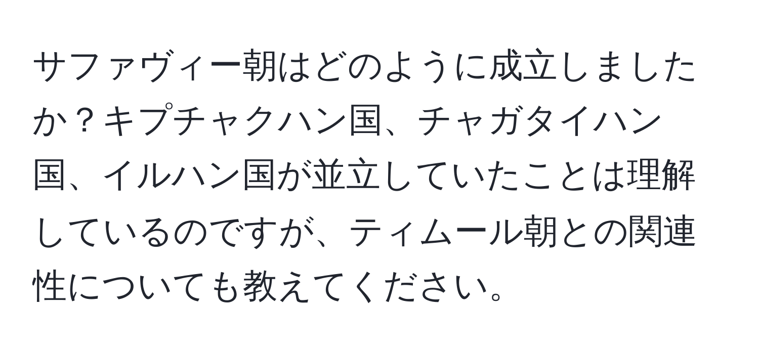 サファヴィー朝はどのように成立しましたか？キプチャクハン国、チャガタイハン国、イルハン国が並立していたことは理解しているのですが、ティムール朝との関連性についても教えてください。