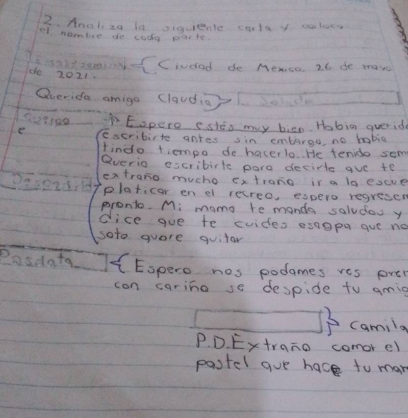 Anoliza la siquiente cartay coloes 
el nombre de coda parte. 
)-Ciudad de Mexico, 26 de mave 
de 2021. 
Qverida omigo (laudig) bowd
5.03190 Eopero estes my bien. Hobia querid 
e 
escribirte antes sin emborgo, no habia 
findo tiempo de hacerlo.. He tenido sem 
Qverio escribirte para decirte gve te 
extrano mucho extrano ir a 1a escve 
DeseiSil platicar en el recreo, espero regresen 
pronto. Mi mams te manda saludow y 
dice gue te cuides esaopa gue no 
soto quore quitar 
25% olq- CEspero nos podames res pre 
con carino se despide to gmig 
camilg 
P. D. Extrano comor el 
pastel gue hace to man