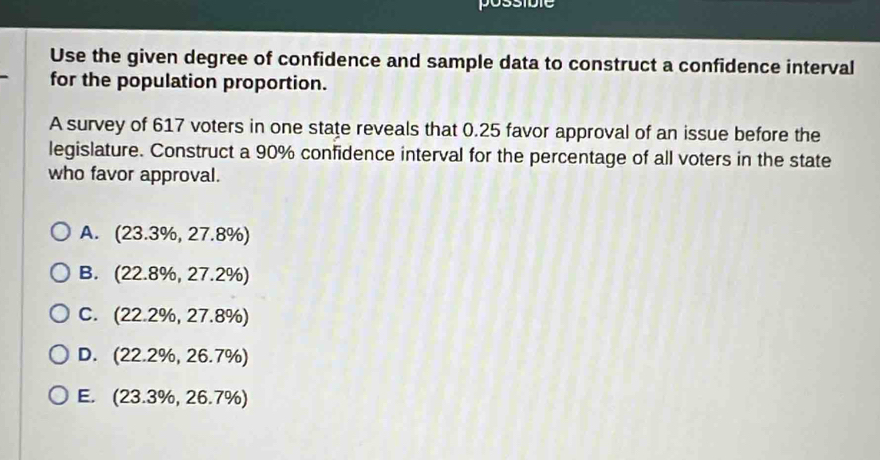 possible
Use the given degree of confidence and sample data to construct a confidence interval
for the population proportion.
A survey of 617 voters in one state reveals that 0.25 favor approval of an issue before the
legislature. Construct a 90% confidence interval for the percentage of all voters in the state
who favor approval.
A. (23.3% ,27.8% )
B. (22.8% ,27.2% )
C. (22.2% ,27.8% )
D. (22.2% ,26.7% )
E. (23.3% ,26.7% )