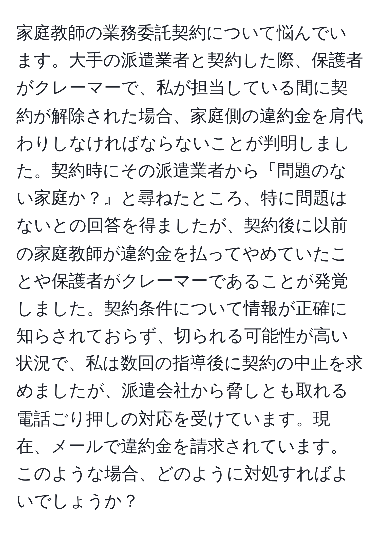 家庭教師の業務委託契約について悩んでいます。大手の派遣業者と契約した際、保護者がクレーマーで、私が担当している間に契約が解除された場合、家庭側の違約金を肩代わりしなければならないことが判明しました。契約時にその派遣業者から『問題のない家庭か？』と尋ねたところ、特に問題はないとの回答を得ましたが、契約後に以前の家庭教師が違約金を払ってやめていたことや保護者がクレーマーであることが発覚しました。契約条件について情報が正確に知らされておらず、切られる可能性が高い状況で、私は数回の指導後に契約の中止を求めましたが、派遣会社から脅しとも取れる電話ごり押しの対応を受けています。現在、メールで違約金を請求されています。このような場合、どのように対処すればよいでしょうか？