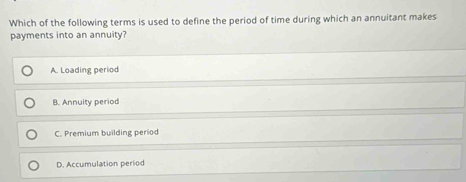 Which of the following terms is used to define the period of time during which an annuitant makes
payments into an annuity?
A. Loading period
B. Annuity period
C. Premium building period
D. Accumulation period