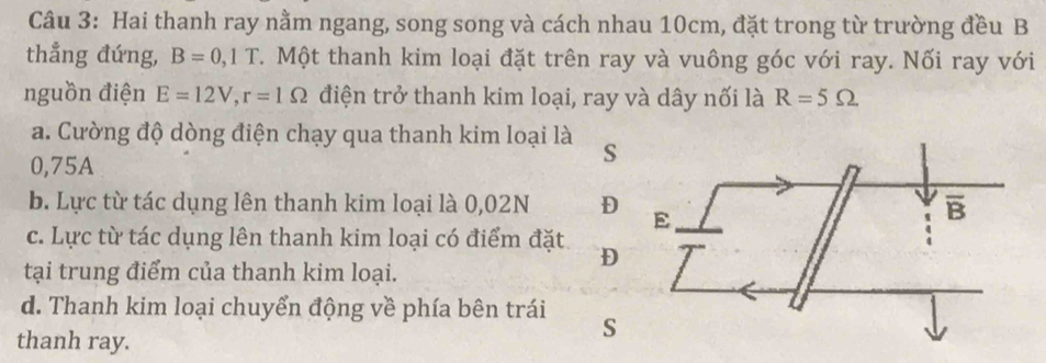 Hai thanh ray nằm ngang, song song và cách nhau 10cm, đặt trong từ trường đều B
thẳng đứng, B=0,1T C. Một thanh kim loại đặt trên ray và vuông góc với ray. Nối ray với
nguồn điện E=12V,r=1Omega điện trở thanh kim loại, ray và dây nối là R=5Omega
a. Cường độ dòng điện chạy qua thanh kim loại là s
0,75A
b. Lực từ tác dụng lên thanh kim loại là 0,02N D
c. Lực từ tác dụng lên thanh kim loại có điểm đặt D
tại trung điểm của thanh kim loại.
d. Thanh kim loại chuyển động về phía bên trái s
thanh ray.