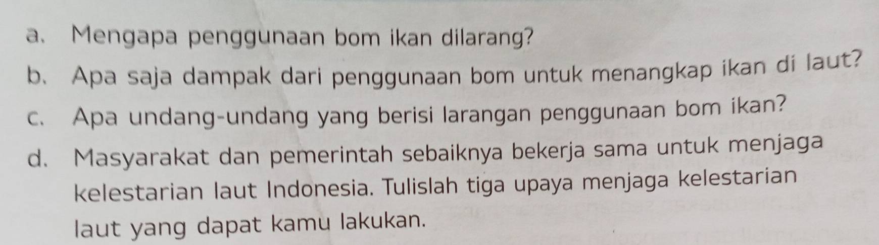 Mengapa penggunaan bom ikan dilarang? 
b. Apa saja dampak dari penggunaan bom untuk menangkap ikan di laut? 
c. Apa undang-undang yang berisi larangan penggunaan bom ikan? 
d. Masyarakat dan pemerintah sebaiknya bekerja sama untuk menjaga 
kelestarian laut Indonesia. Tulislah tiga upaya menjaga kelestarian 
laut yang dapat kamu lakukan.