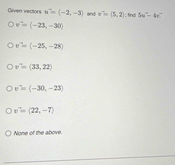 Given vectors u^(to)=langle -2,-3rangle and v^(to)=langle 5,2rangle; find 5u^(to)-4vvector · 
v^(to)=langle -23,-30rangle
v^(to)=langle -25,-28rangle
v^(to)=langle 33,22rangle
v^(to)=langle -30,-23rangle
v=langle 22,-7rangle
None of the above.
_