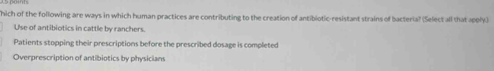 hich of the following are ways in which human practices are contributing to the creation of antibiotic-resistant strains of bacteria? (Select all that apply.)
Use of antibiotics in cattle by ranchers.
Patients stopping their prescriptions before the prescribed dosage is completed
Overprescription of antibiotics by physicians