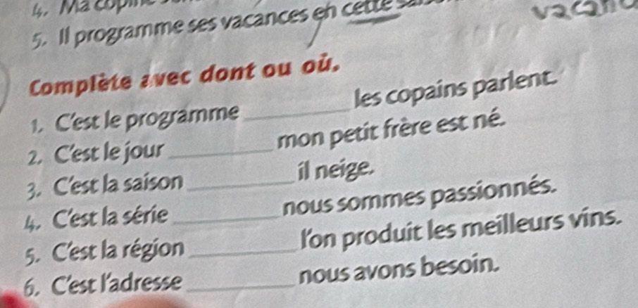 Ma copine 
5. ll programme ses vacances en cette sal vacan 
Complète avec dont ou où. 
les copains parlent. 
1. C'est le programme_ 
2. C'est le jour_ 
mon petit frère est né. 
3. C'est la saison _il neige. 
4. C'est la série 
nous sommes passionnés. 
5. C'est la région_ _I'on produit les meilleurs vins. 
6. C'est l'adresse_ nous avons besoin.