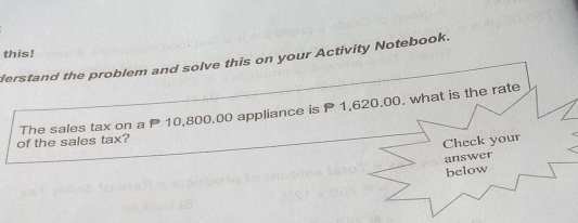 this! 
derstand the problem and solve this on your Activity Notebook. 
The sales tax on a P 10,800.00 appliance is P 1,620.00. what is the rate 
of the sales tax? 
Check your 
answer 
below