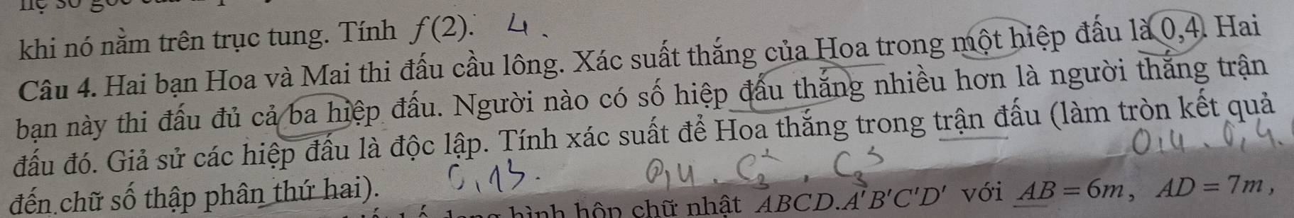 nộ sốg 
khi nó nằm trên trục tung. Tính f(2) 、 L 
Câu 4. Hai bạn Hoa và Mai thi đấu cầu lông. Xác suất thắng của Hoa trong một hiệp đấu là 0, 4. Hai 
ban này thi đấu đủ cả ba hiệp đấu. Người nào có số hiệp đấu thắng nhiều hơn là người thắng trận 
đấu đó. Giả sử các hiệp đầu là độc lập. Tính xác suất để Hoa thắng trong trận đấu (làm tròn kết quả 
đến chữ số thập phân thứ hai). với AB=6m, AD=7m, 
hình hộn chữ nhật ABCD..A'B'C'D'