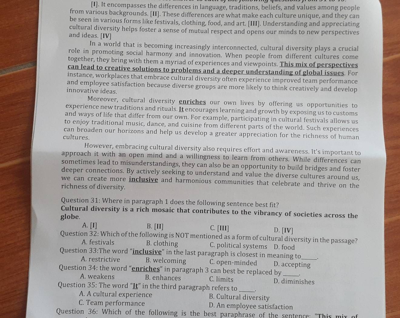 [I]. It encompasses the differences in language, traditions, beliefs, and values among people
from various backgrounds. [II]. These differences are what make each culture unique, and they can
be seen in various forms like festivals, clothing, food, and art. [III]. Understanding and appreciating
cultural diversity helps foster a sense of mutual respect and opens our minds to new perspectives
and ideas. [IV]
In a world that is becoming increasingly interconnected, cultural diversity plays a crucial
role in promoting social harmony and innovation. When people from different cultures come
together, they bring with them a myriad of experiences and viewpoints. This mix of perspectives
can lead to creative solutions to problems and a deeper understanding of global issues. For
instance, workplaces that embrace cultural diversity often experience improved team performance
and employee satisfaction because diverse groups are more likely to think creatively and develop
innovative ideas.
Moreover, cultural diversity enriches our own lives by offering us opportunities to
experience new traditions and rituals. It encourages learning and growth by exposing us to customs
and ways of life that differ from our own. For example, participating in cultural festivals allows us
to enjoy traditional music, dance, and cuisine from different parts of the world. Such experiences
can broaden our horizons and help us develop a greater appreciation for the richness of human
cultures.
However, embracing cultural diversity also requires effort and awareness. It’s important to
approach it with an open mind and a willingness to learn from others. While differences can
sometimes lead to misunderstandings, they can also be an opportunity to build bridges and foster
deeper connections. By actively seeking to understand and value the diverse cultures around us,
we can create more inclusive and harmonious communities that celebrate and thrive on the
richness of diversity.
Question 31: Where in paragraph 1 does the following sentence best fit?
Cultural diversity is a rich mosaic that contributes to the vibrancy of societies across the
globe.
A. [I] B. [II] C. [III] D. [IV]
Question 32: Which of the following is NOT mentioned as a form of cultural diversity in the passage?
A. festivals B. clothing C. political systems D. food
Question 33:The word “inclusive” in the last paragraph is closest in meaning to _.
A. restrictive B. welcoming C. open-minded D. accepting
Question 34: the word “enriches” in paragraph 3 can best be replaced by _.
A. weakens B. enhances C. limits D. diminishes
Question 35: The word “It” in the third paragraph refers to _.
A. A cultural experience B. Cultural diversity
C. Team performance D. An employee satisfaction
Question 36: Which of the following is the best paraphrase of the sentence: "This mix of