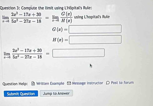 Compute the limit using L'Hôpital's Rule:
limlimits _xto 6 (2x^2-17x+30)/5x^2-27x-18 =limlimits _xto 6 G(x)/H(x)  using L'hopital's Rule
G(x)=□
H(x)=□
limlimits _xto 6 (2x^2-17x+30)/5x^2-27x-18 =□
Question Help: Written Example - Message instructor D Post to forum 
Submit Question Jump to Answer