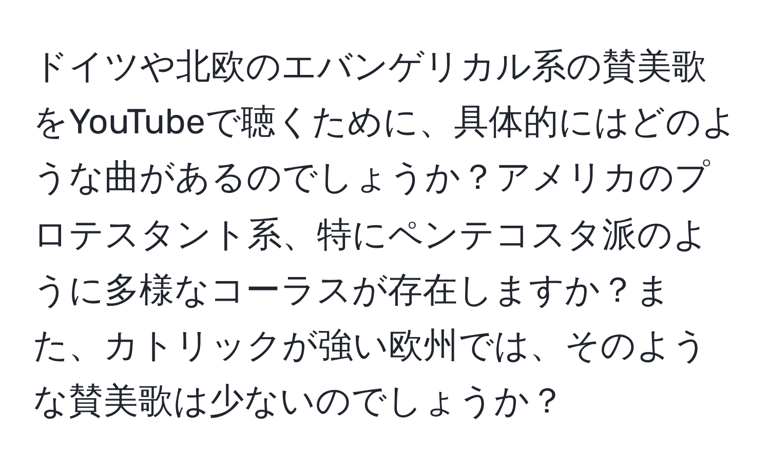 ドイツや北欧のエバンゲリカル系の賛美歌をYouTubeで聴くために、具体的にはどのような曲があるのでしょうか？アメリカのプロテスタント系、特にペンテコスタ派のように多様なコーラスが存在しますか？また、カトリックが強い欧州では、そのような賛美歌は少ないのでしょうか？