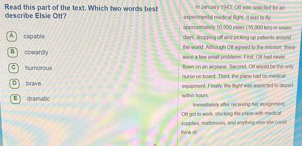 Read this part of the text. Which two words best In January 1943, Ott was selected for an
describe Elsie Ott? experimental medical flight. It was to fly
approximately 10,000 miles (16,000 km) in seven
A capable days, dropping off and picking up patients around
the world. Although Ott agreed to the mission, there
B cowardly
were a few small problems. First, Ott had never
c humorous flown on an airplane. Second, Ott would be the only
nurse on board. Third, the plane had no medical
D brave
equipment. Finally, the flight was expected to depart
E dramatic
within hours.
Immediately after receiving her assignment
Ott got to work, stocking the plane with medical
supplies, mattresses, and anything else she could
think of.