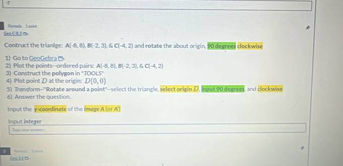 Formula 1 point 
Geo C-8.3 □ 
Contruct the trianIge: A(-8,8), B(-2,3) , & C(-4,2) and rotate the about origin, 90 degrees clockwise 
1) Go to GeoGebra 
2) Plot the points--ordered pairs: A(-8,8), B(-2,3), C(-4,2)
3) Construct the polygon in "TOOLS" 
4) Plot point D at the origin: D(0,0)
5) Transform--"Rotate around a point"--select the triangle, select origin D, Input 90 degrees, and clockwise 
6) Answer the question. 
Input the y-coordinate of the Image A (or A') 
Input integer 
Type your armer. 
] Fornula 1eot 
Geo1 4 B