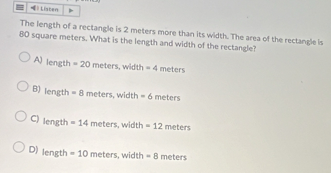 Listen
The length of a rectangle is 2 meters more than its width. The area of the rectangle is
80 square meters. What is the length and width of the rectangle?
A) length =20 meters,width 1 =4meters
B) length=8 meters,width =6 me ters
C) lengt h =14meters, width=12meters
D) length =10 meters, width =8 meters